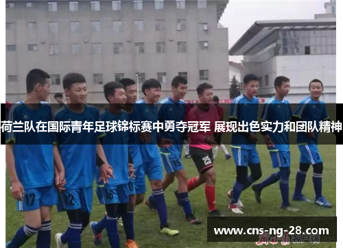 荷兰队在国际青年足球锦标赛中勇夺冠军 展现出色实力和团队精神