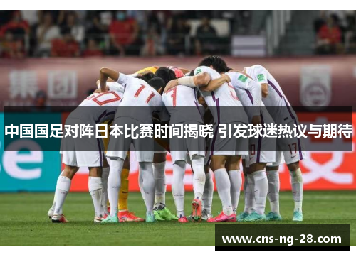 中国国足对阵日本比赛时间揭晓 引发球迷热议与期待