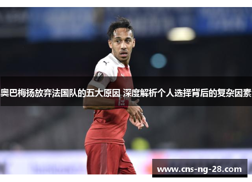 奥巴梅扬放弃法国队的五大原因 深度解析个人选择背后的复杂因素