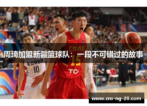 周琦加盟新疆篮球队：一段不可错过的故事