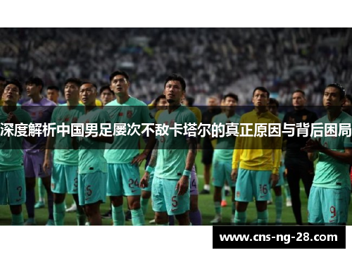 深度解析中国男足屡次不敌卡塔尔的真正原因与背后困局