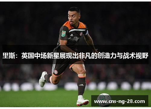 里斯：英国中场新星展现出非凡的创造力与战术视野