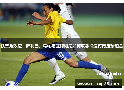 铁三角效应：萨利巴、乌帕与楚阿梅尼如何联手缔造传奇足球组合