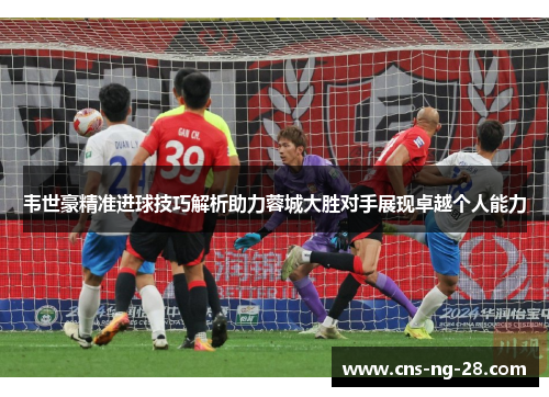 韦世豪精准进球技巧解析助力蓉城大胜对手展现卓越个人能力 韦世豪精准进球技巧解析助力蓉城大胜对手展现卓越个人能力
