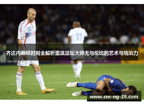 齐达内巅峰时刻全解析重温足坛大师无与伦比的艺术与统治力 齐达内巅峰时刻全解析重温足坛大师无与伦比的艺术与统治力