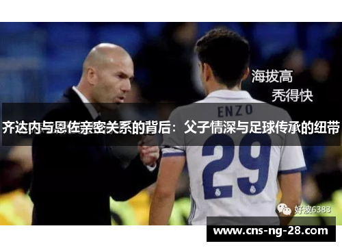 齐达内与恩佐亲密关系的背后：父子情深与足球传承的纽带