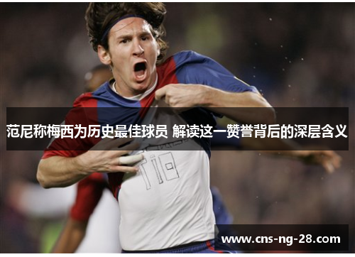 范尼称梅西为历史最佳球员 解读这一赞誉背后的深层含义 范尼称梅西为历史最佳球员 解读这一赞誉背后的深层含义