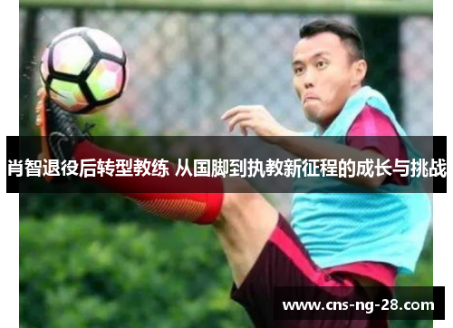 肖智退役后转型教练 从国脚到执教新征程的成长与挑战
