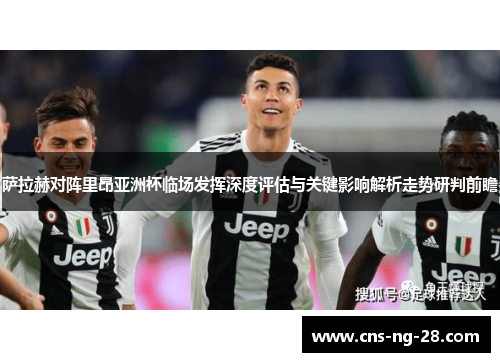 萨拉赫对阵里昂亚洲杯临场发挥深度评估与关键影响解析走势研判前瞻 萨拉赫对阵里昂亚洲杯临场发挥深度评估与关键影响解析走势研判前瞻