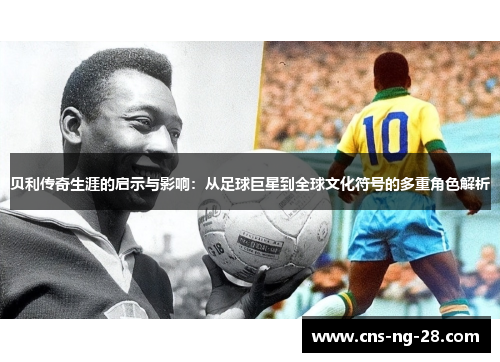 贝利传奇生涯的启示与影响：从足球巨星到全球文化符号的多重角色解析