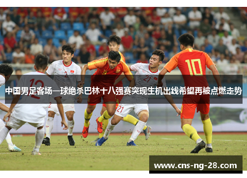 中国男足客场一球绝杀巴林十八强赛突现生机出线希望再被点燃走势