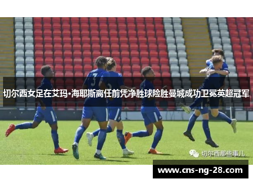 切尔西女足在艾玛·海耶斯离任前凭净胜球险胜曼城成功卫冕英超冠军 切尔西女足在艾玛·海耶斯离任前凭净胜球险胜曼城成功卫冕英超冠军