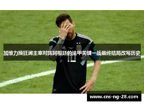 加维力挽狂澜主宰对阵阿根廷的法甲关键一战最终结局改写历史 加维力挽狂澜主宰对阵阿根廷的法甲关键一战最终结局改写历史
