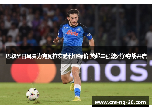 巴黎圣日耳曼为克瓦拉茨赫利亚标价 英超三强激烈争夺战开启