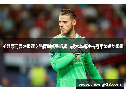 英超豪门曼联重建之路青训新星崛起与战术革新冲击冠军荣耀梦想季