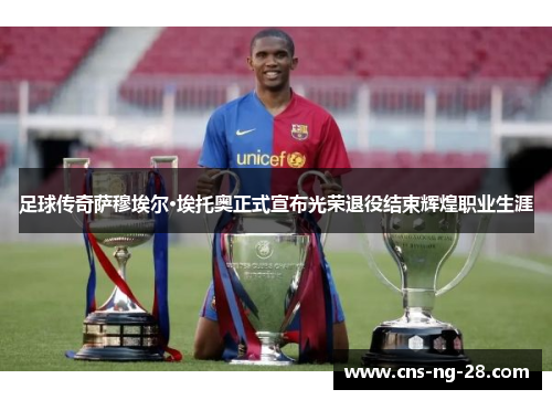 足球传奇萨穆埃尔·埃托奥正式宣布光荣退役结束辉煌职业生涯
