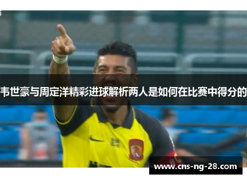 韦世豪与周定洋精彩进球解析两人是如何在比赛中得分的