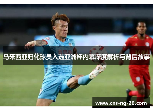 马来西亚归化球员入选亚洲杯内幕深度解析与背后故事 马来西亚归化球员入选亚洲杯内幕深度解析与背后故事