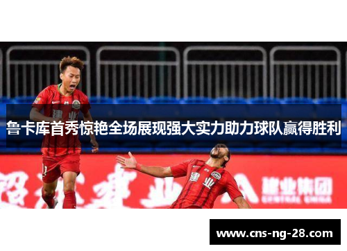 鲁卡库首秀惊艳全场展现强大实力助力球队赢得胜利