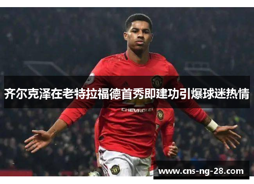 齐尔克泽在老特拉福德首秀即建功引爆球迷热情