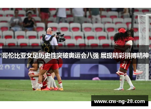 哥伦比亚女足历史性突破奥运会八强 展现精彩拼搏精神 哥伦比亚女足历史性突破奥运会八强 展现精彩拼搏精神
