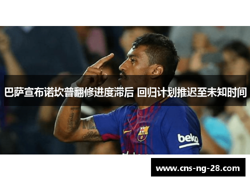 巴萨宣布诺坎普翻修进度滞后 回归计划推迟至未知时间