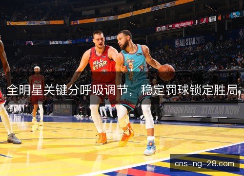 全明星关键分呼吸调节，稳定罚球锁定胜局